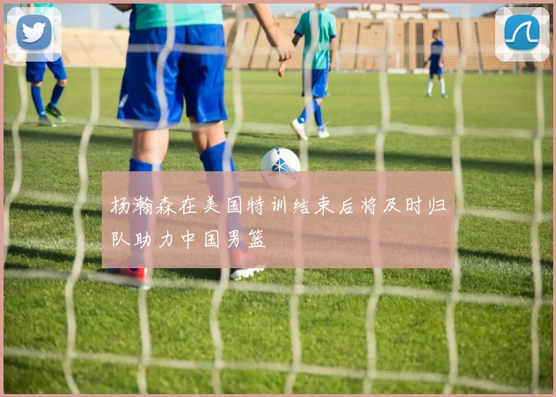 杨瀚森在美国特训结束后将及时归队助力中国男篮