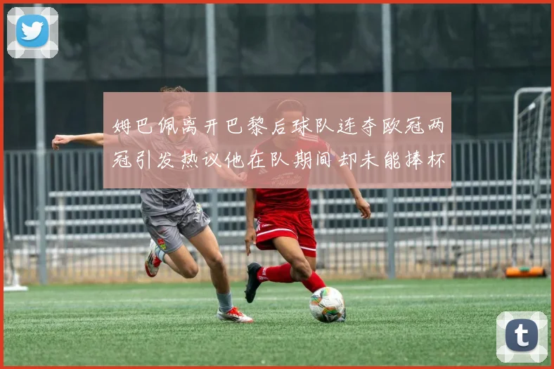 姆巴佩离开巴黎后球队连夺欧冠两冠引发热议他在队期间却未能捧杯