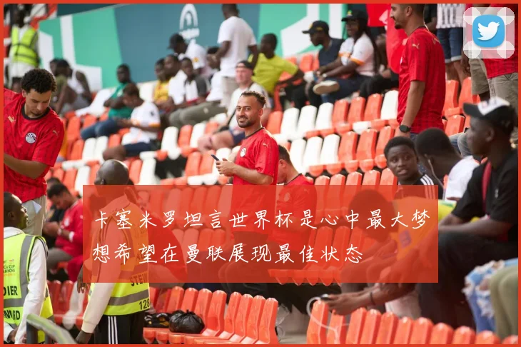 卡塞米罗坦言世界杯是心中最大梦想希望在曼联展现最佳状态