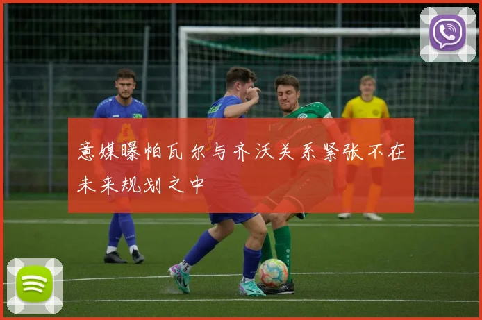 意媒曝帕瓦尔与齐沃关系紧张不在未来规划之中